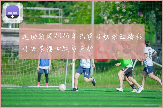 运动新闻2026年巴萨与切尔西精彩对决录播回顾与分析