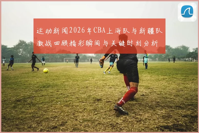 运动新闻2026年CBA上海队与新疆队激战回顾精彩瞬间与关键时刻分析